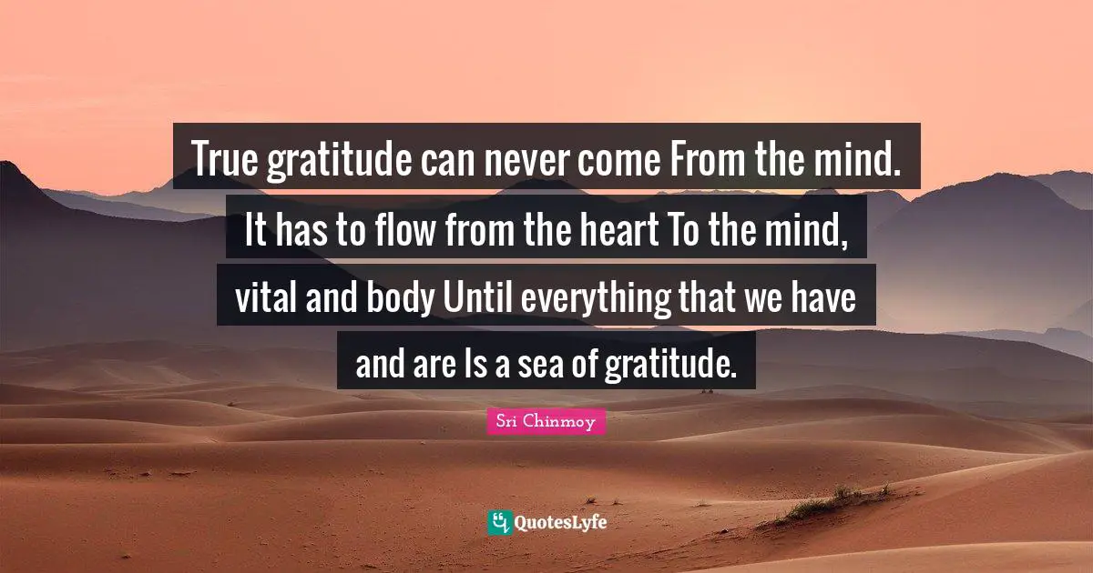 True gratitude can never come From the mind. It has to flow from the heart To the mind, vital and body Until everything that we have and are Is a sea of gratitude.