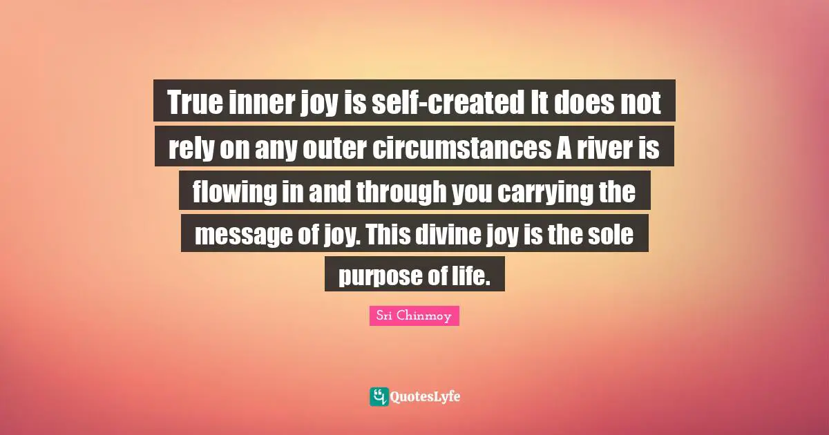 Sole Quotes: "True inner joy is self-created It does not rely on any outer circumstances A river is flowing in and through you carrying the message of joy. This divine joy is the sole purpose of life."