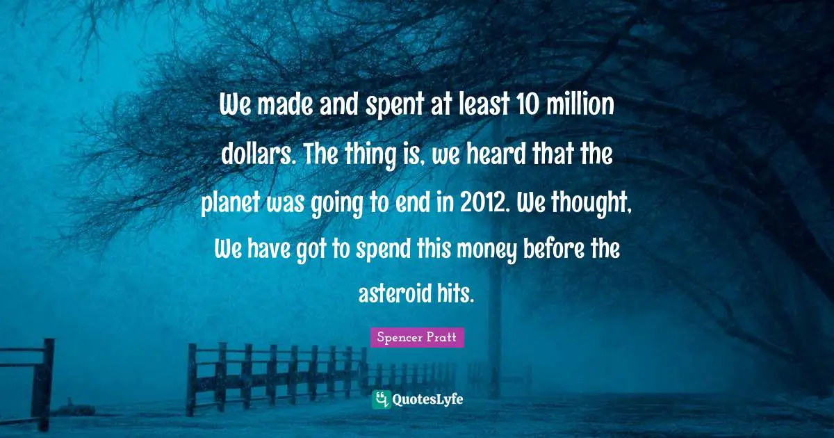 We made and spent at least 10 million dollars. The thing is, we heard that the planet was going to end in 2012. We thought, We have got to spend this money before the asteroid hits.