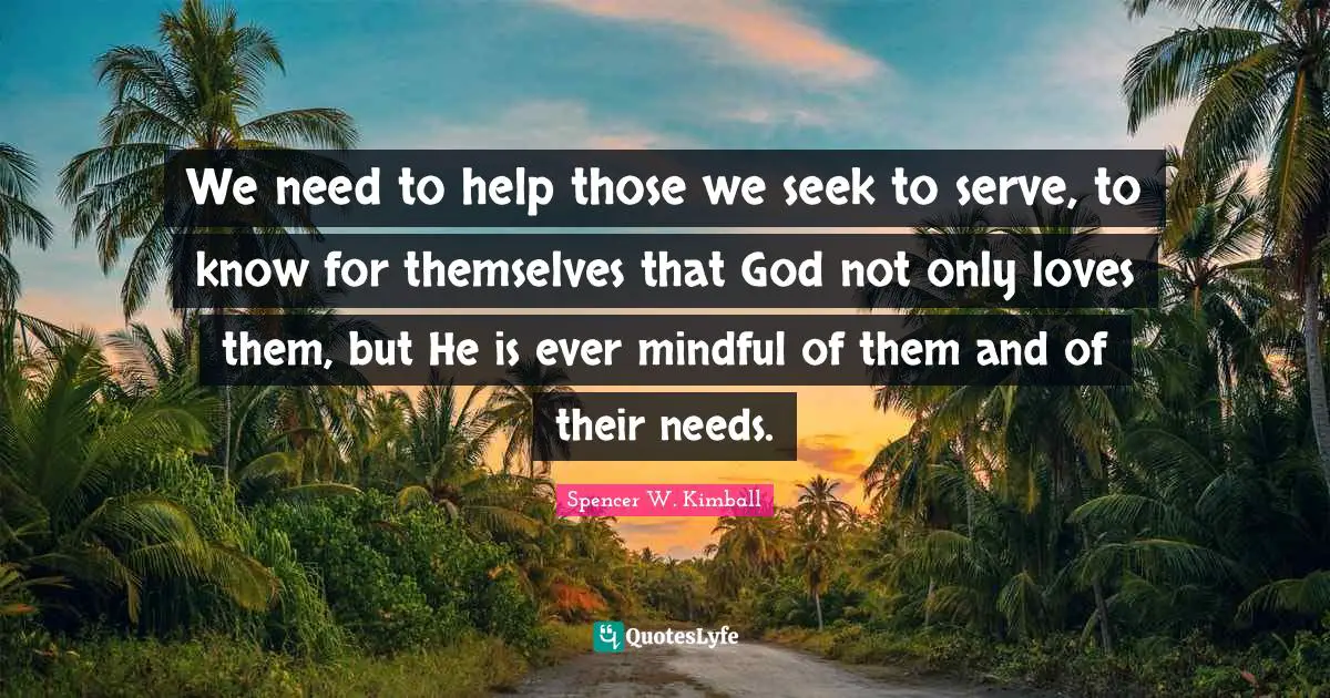 We need to help those we seek to serve, to know for themselves that God not only loves them, but He is ever mindful of them and of their needs.