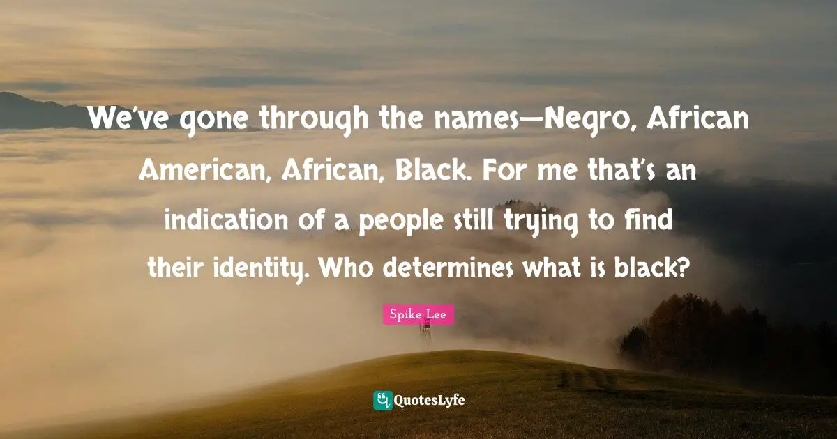 We’ve gone through the names—Negro, African American, African, Black. For me that’s an indication of a people still trying to find their identity. Who determines what is black?