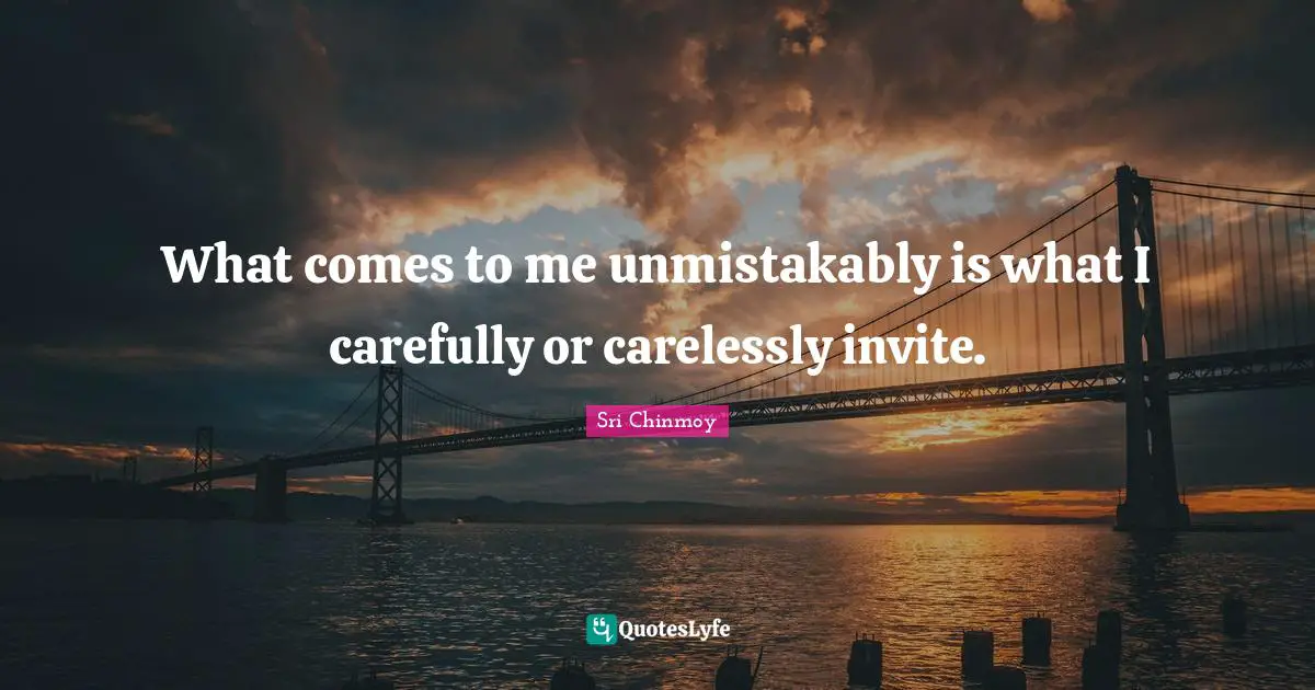 What comes to me unmistakably is what I carefully or carelessly invite.