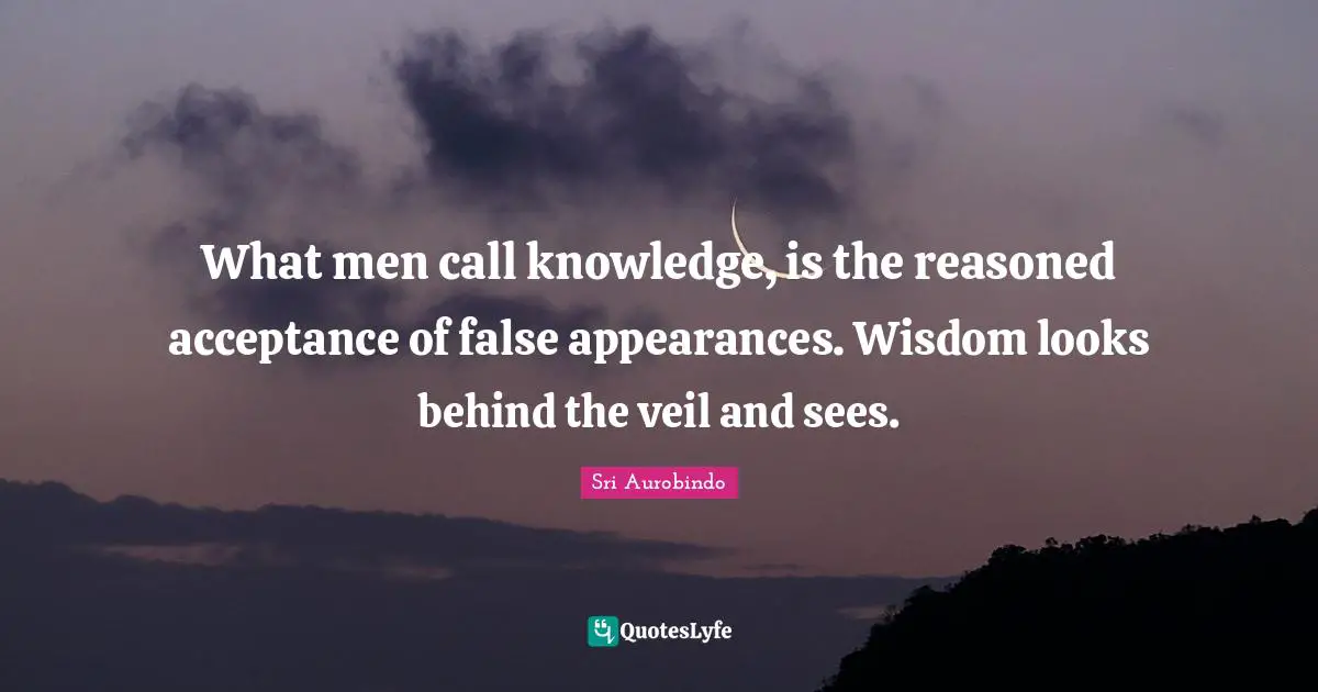 What men call knowledge, is the reasoned acceptance of false appearances. Wisdom looks behind the veil and sees.