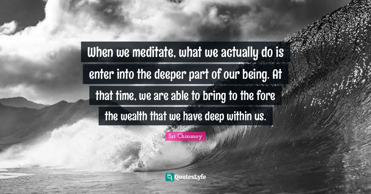When we meditate, what we actually do is enter into the deeper part of our being. At that time, we are able to bring to the fore the wealth that we have deep within us.