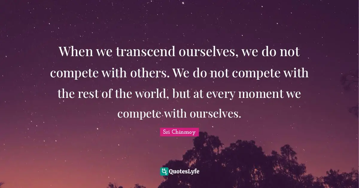 When we transcend ourselves, we do not compete with others. We do not compete with the rest of the world, but at every moment we compete with ourselves.