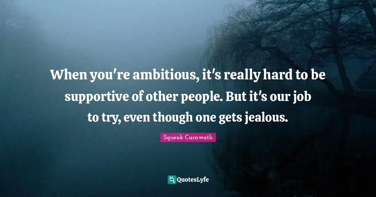 When you're ambitious, it's really hard to be supportive of other people. But it's our job to try, even though one gets jealous.