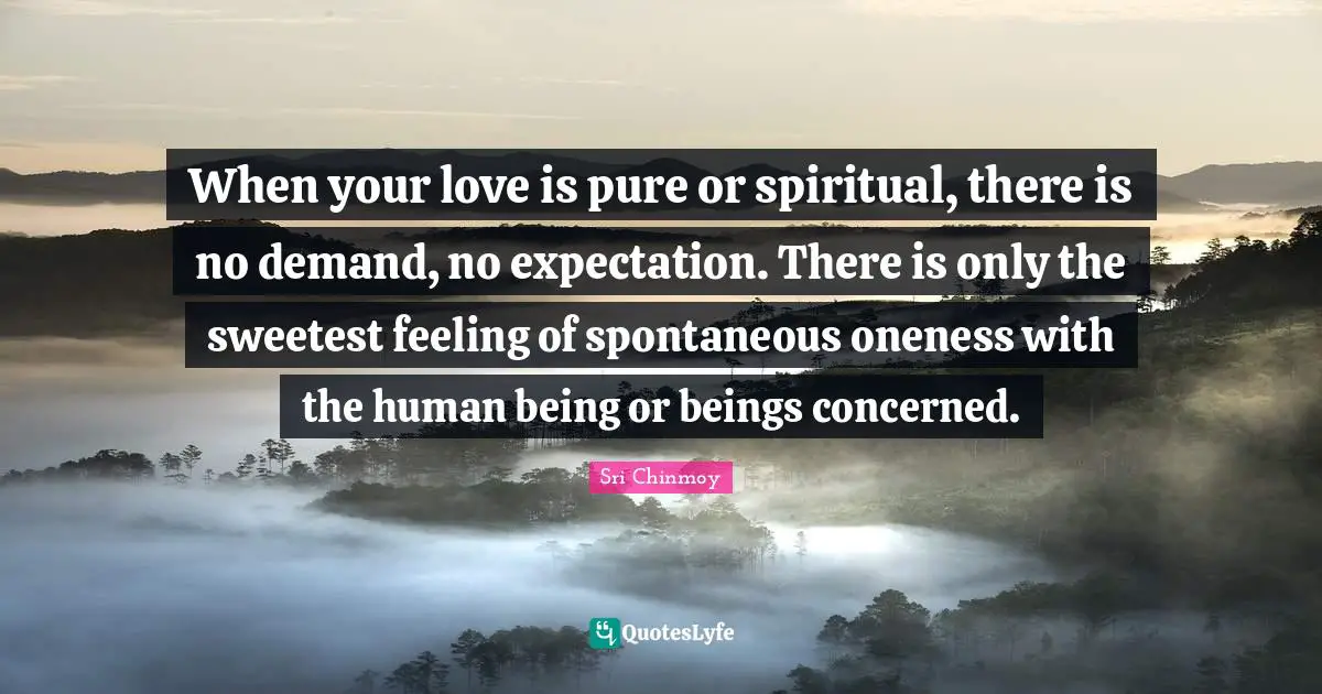 When your love is pure or spiritual, there is no demand, no expectation. There is only the sweetest feeling of spontaneous oneness with the human being or beings concerned.