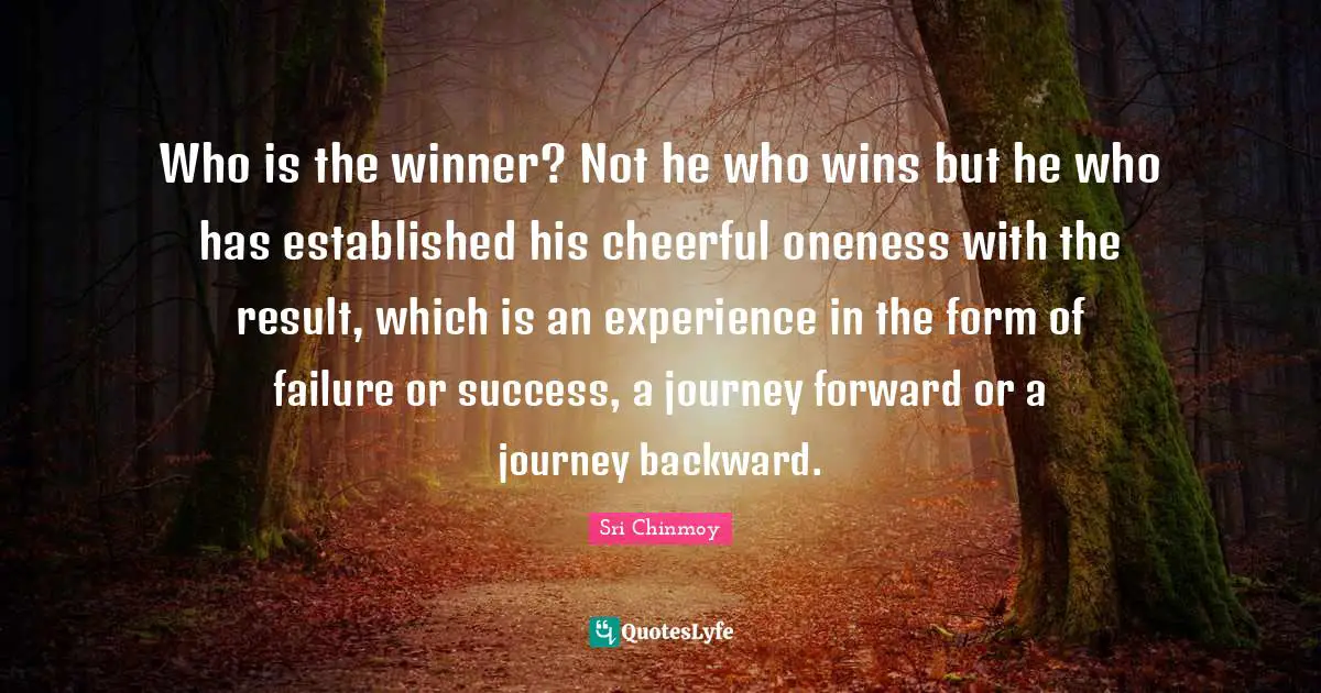 Who is the winner? Not he who wins but he who has established his cheerful oneness with the result, which is an experience in the form of failure or success, a journey forward or a journey backward.