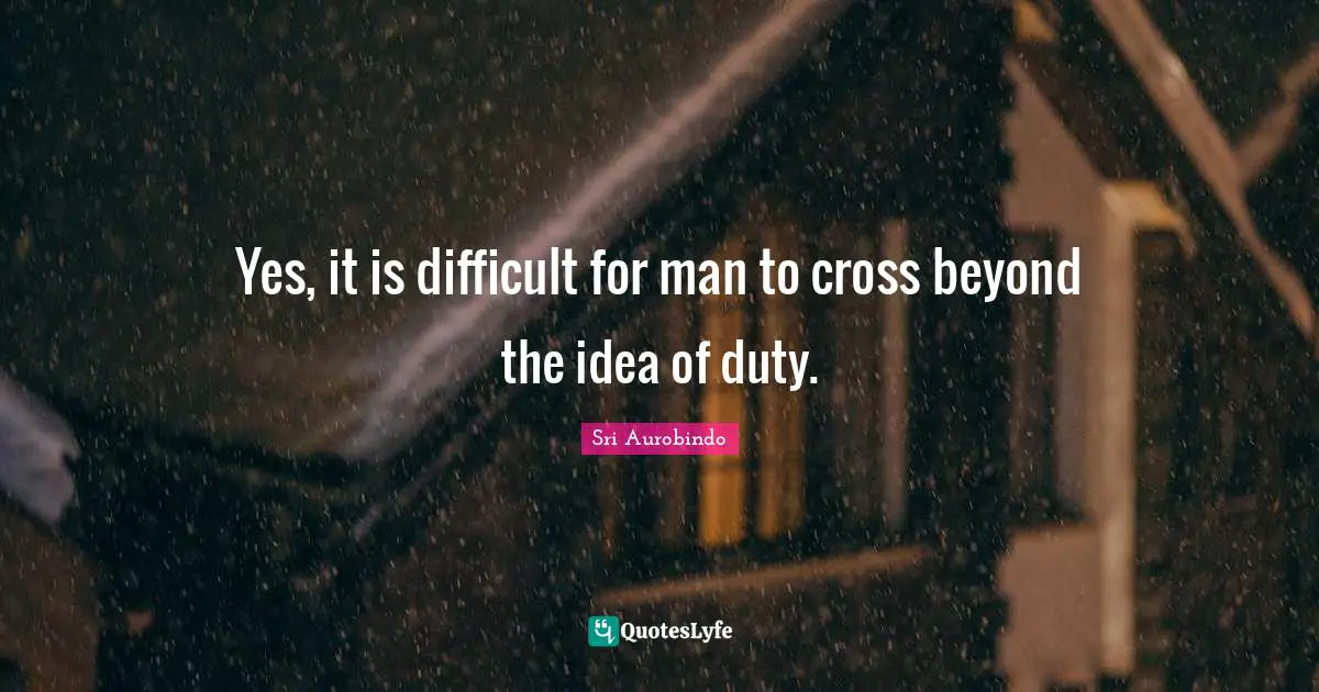 Yes, it is difficult for man to cross beyond the idea of duty.