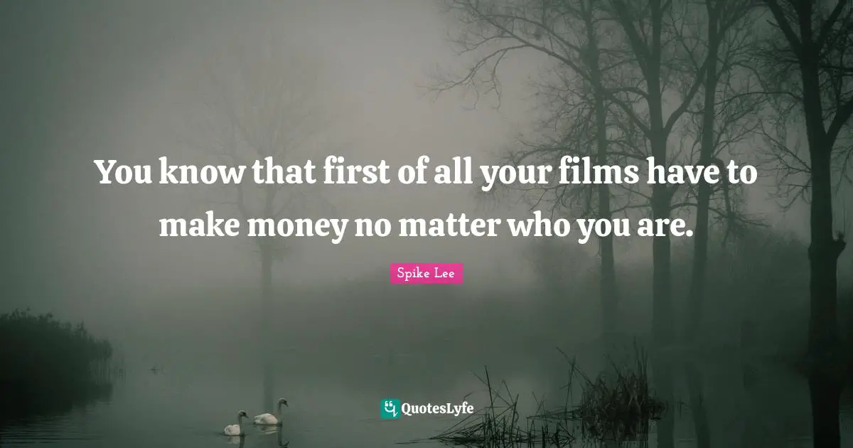 You know that first of all your films have to make money no matter who you are.