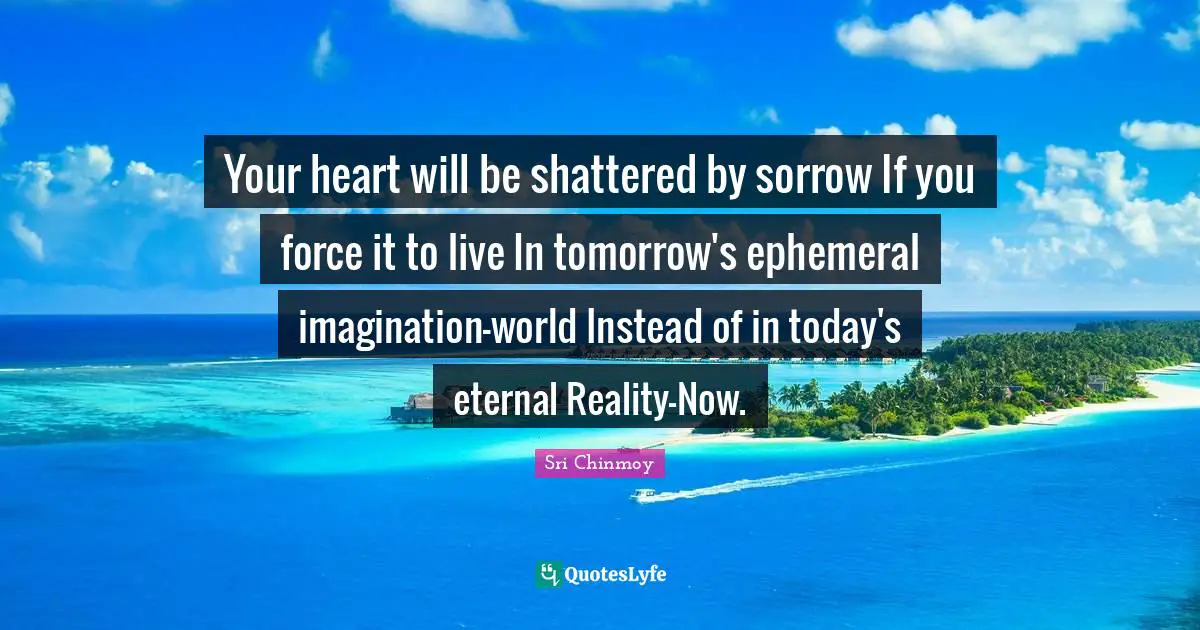 Your heart will be shattered by sorrow If you force it to live In tomorrow's ephemeral imagination-world Instead of in today's eternal Reality-Now.
