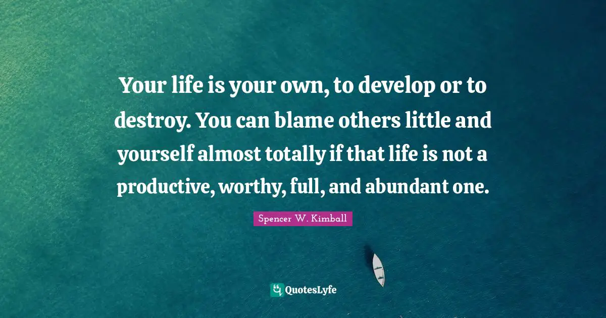 Your life is your own, to develop or to destroy. You can blame others little and yourself almost totally if that life is not a productive, worthy, full, and abundant one.
