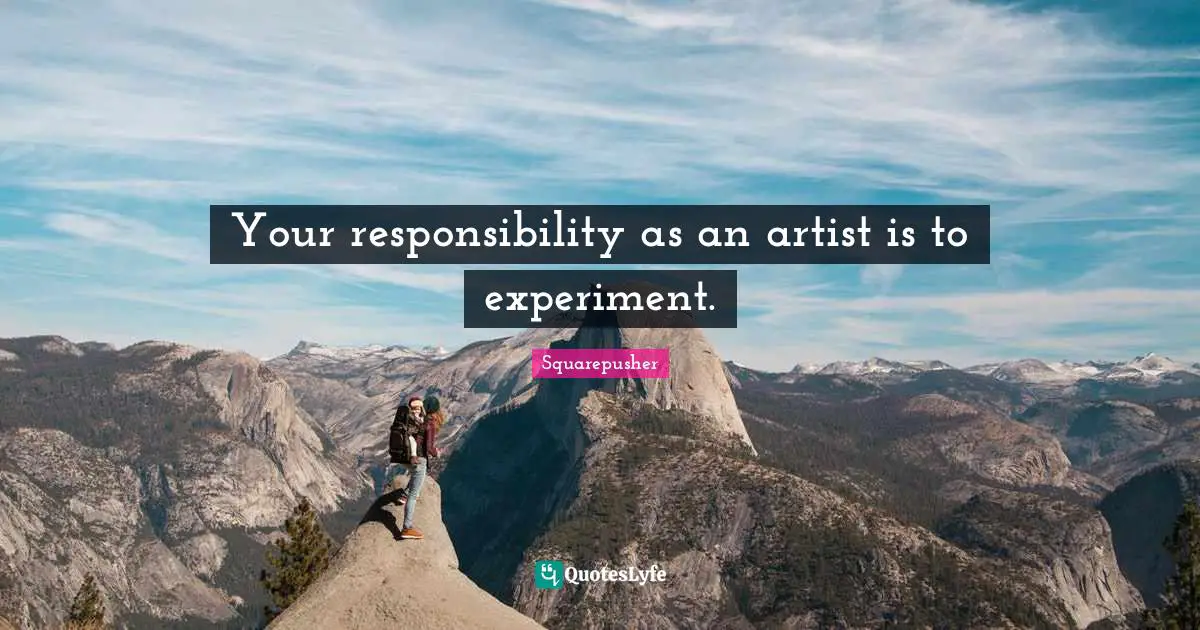 Your responsibility as an artist is to experiment.