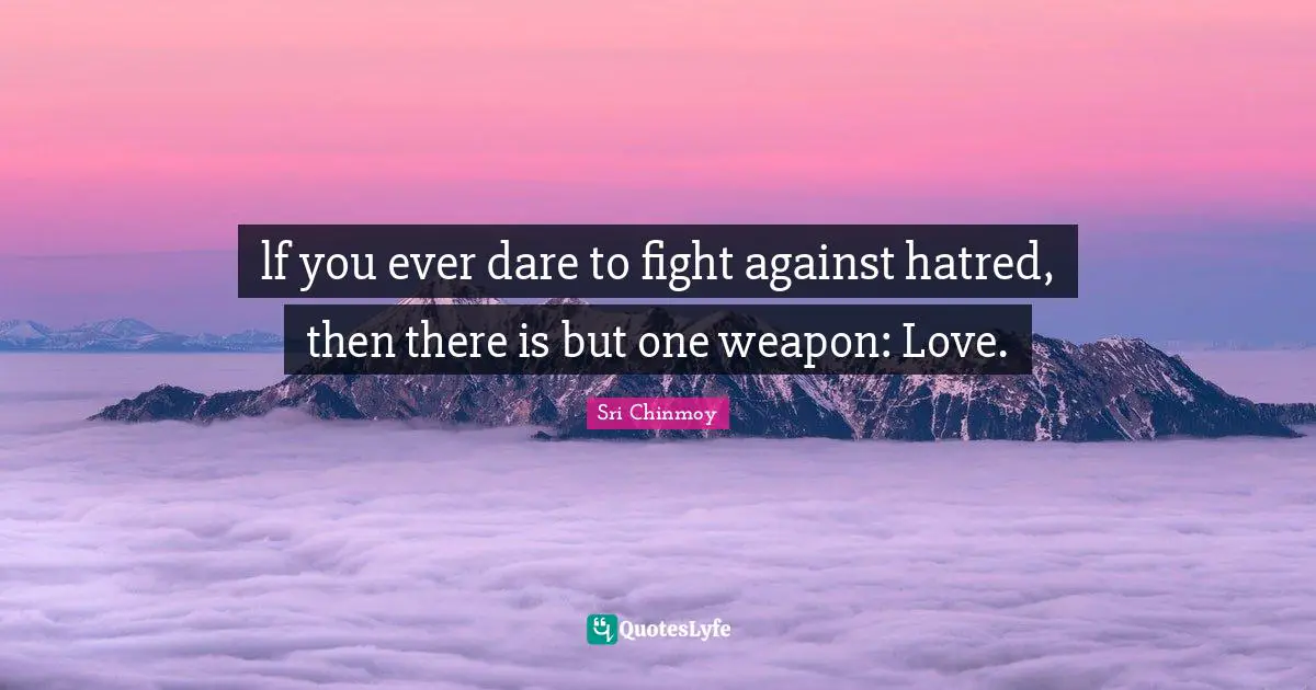 lf you ever dare to fight against hatred, then there is but one weapon: Love.