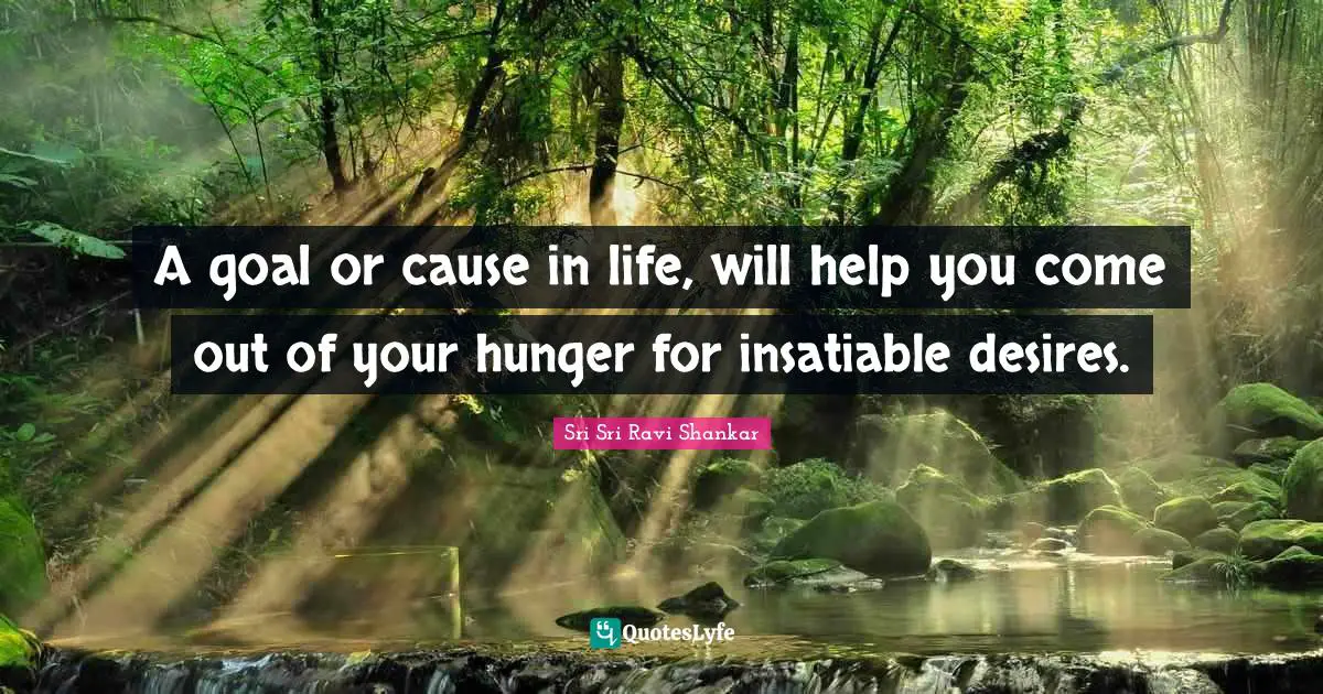 A goal or cause in life, will help you come out of your hunger for insatiable desires.