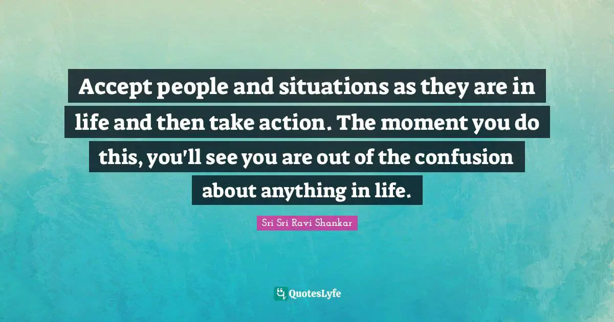 Accept people and situations as they are in life and then take action. The moment you do this, you'll see you are out of the confusion about anything in life.
