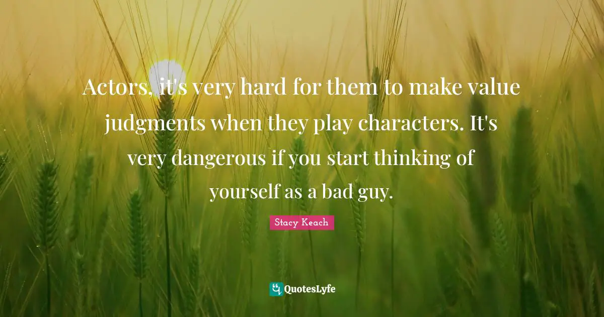 Actors, it's very hard for them to make value judgments when they play characters. It's very dangerous if you start thinking of yourself as a bad guy.