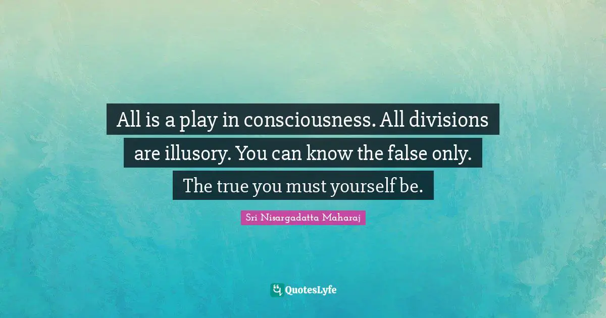 All is a play in consciousness. All divisions are illusory. You can know the false only. The true you must yourself be.