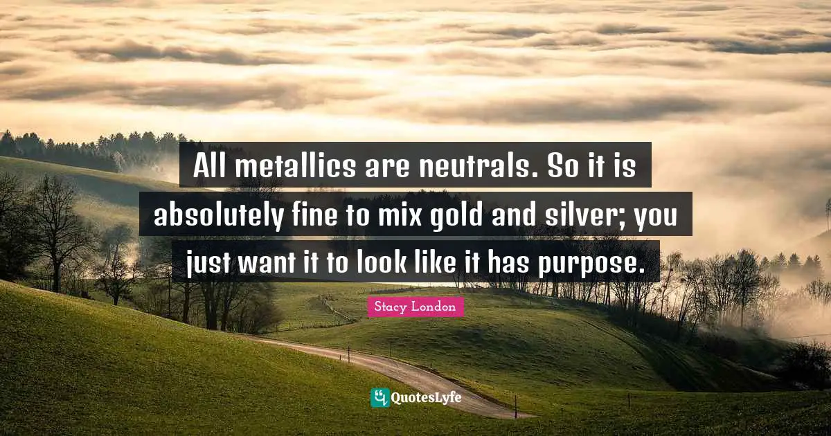 Stacy London Quotes: "All metallics are neutrals. So it is absolutely fine to mix gold and silver; you just want it to look like it has purpose."