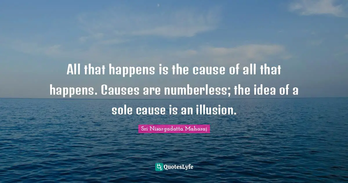 All that happens is the cause of all that happens. Causes are numberless; the idea of a sole cause is an illusion.