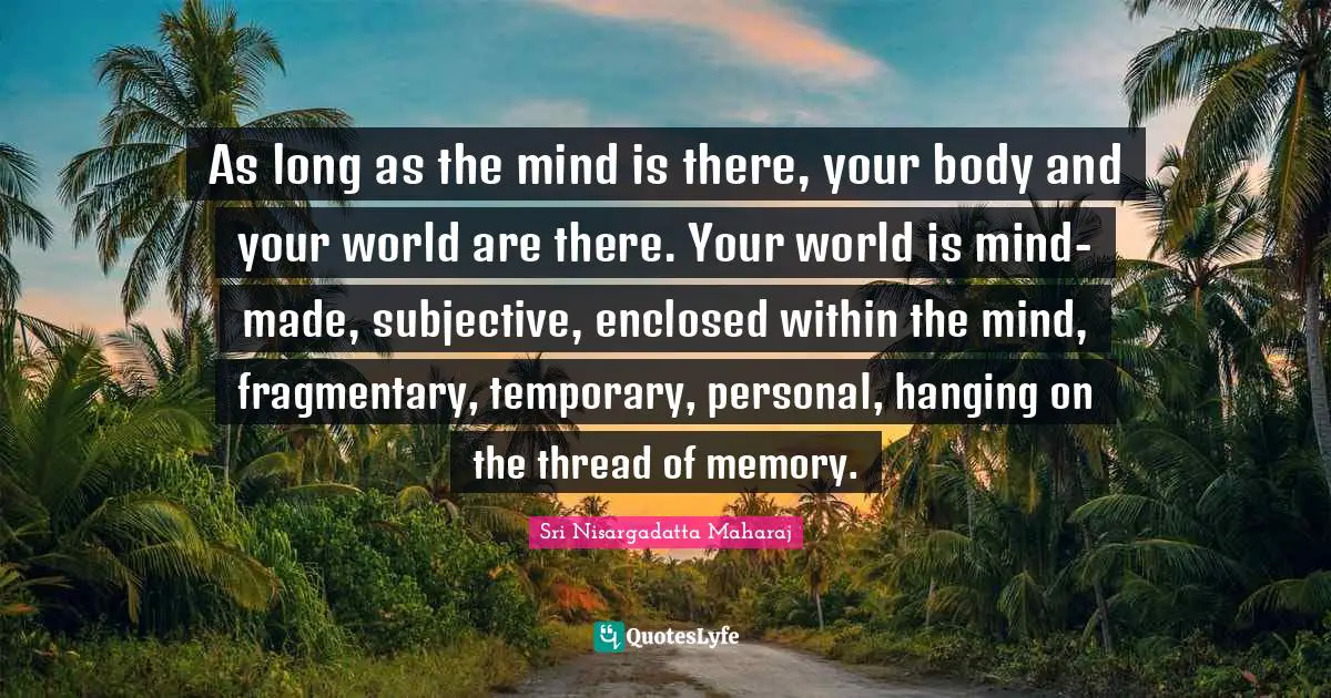Sri Nisargadatta Maharaj Quotes: "As long as the mind is there, your body and your world are there. Your world is mind-made, subjective, enclosed within the mind, fragmentary, temporary, personal, hanging on the thread of memory."