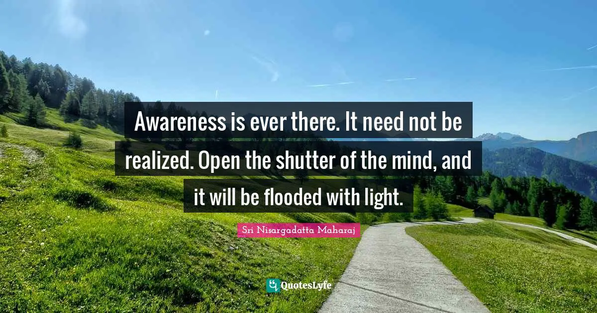 Sri Nisargadatta Maharaj Quotes: "Awareness is ever there. It need not be realized. Open the shutter of the mind, and it will be flooded with light."