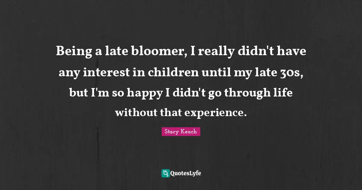 Being a late bloomer, I really didn't have any interest in children until my late 30s, but I'm so happy I didn't go through life without that experience.