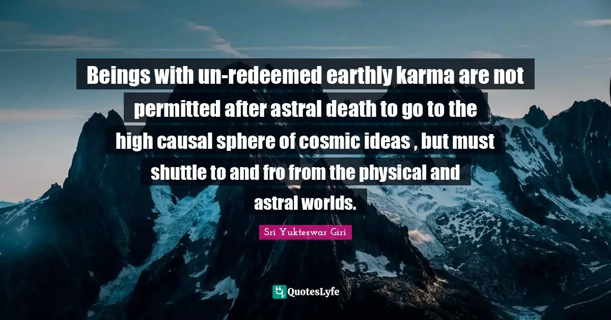 Sri Yukteswar Giri Quotes: "Beings with un-redeemed earthly karma are not permitted after astral death to go to the high causal sphere of cosmic ideas , but must shuttle to and fro from the physical and astral worlds."