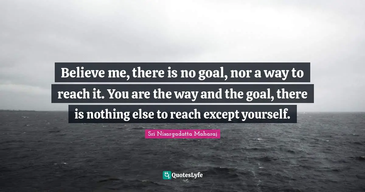 Believe me, there is no goal, nor a way to reach it. You are the way and the goal, there is nothing else to reach except yourself.