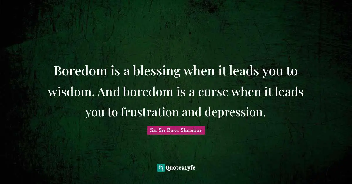 Boredom is a blessing when it leads you to wisdom. And boredom is a curse when it leads you to frustration and depression.