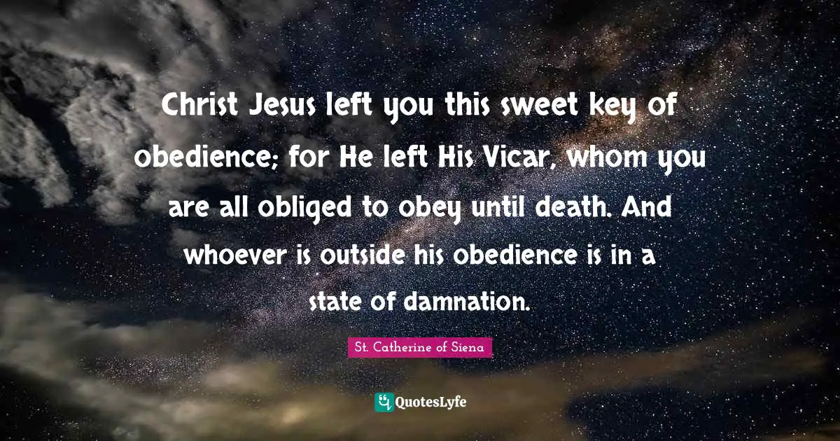 Christ Jesus left you this sweet key of obedience; for He left His Vicar, whom you are all obliged to obey until death. And whoever is outside his obedience is in a state of damnation.
