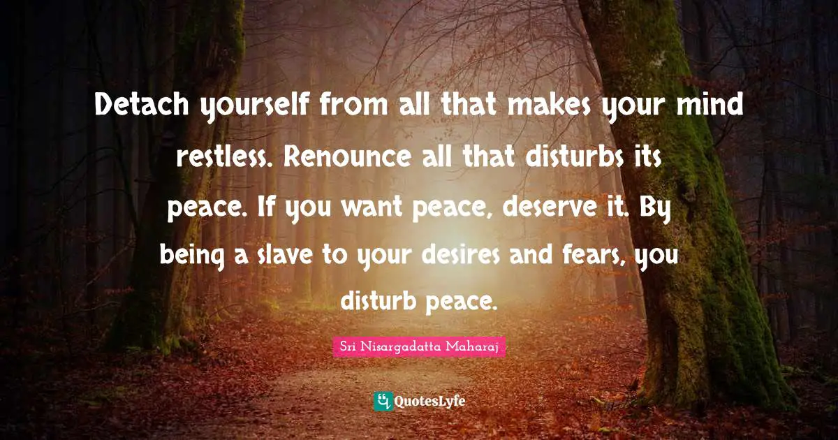 Sri Nisargadatta Maharaj Quotes: "Detach yourself from all that makes your mind restless. Renounce all that disturbs its peace. If you want peace, deserve it. By being a slave to your desires and fears, you disturb peace."