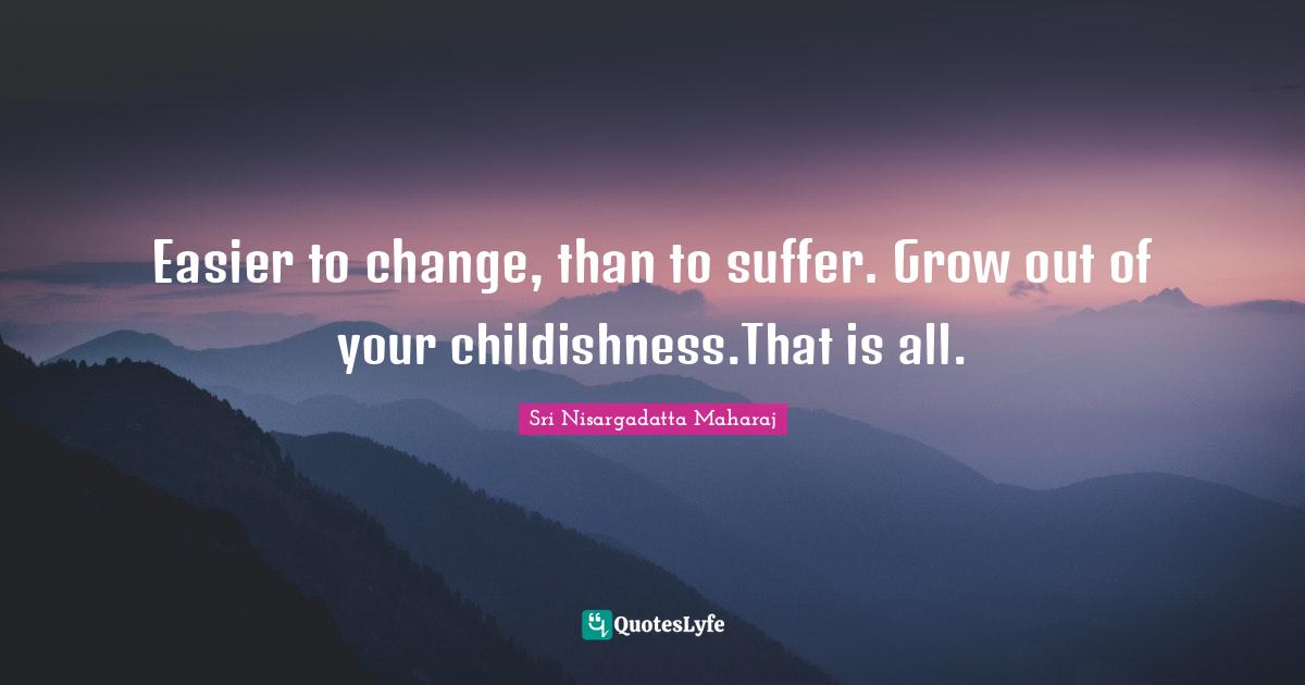 Easier to change, than to suffer. Grow out of your childishness.That is all.