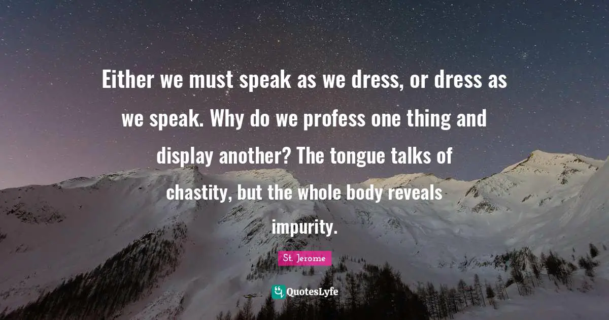Either we must speak as we dress, or dress as we speak. Why do we profess one thing and display another? The tongue talks of chastity, but the whole body reveals impurity.