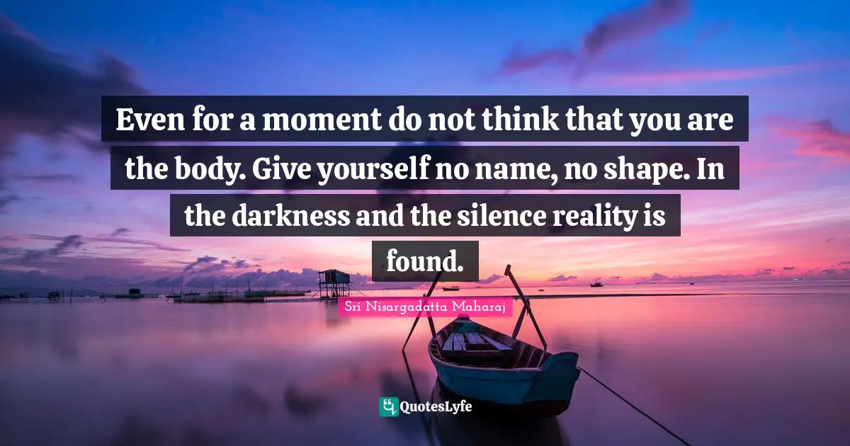 Even for a moment do not think that you are the body. Give yourself no name, no shape. In the darkness and the silence reality is found.