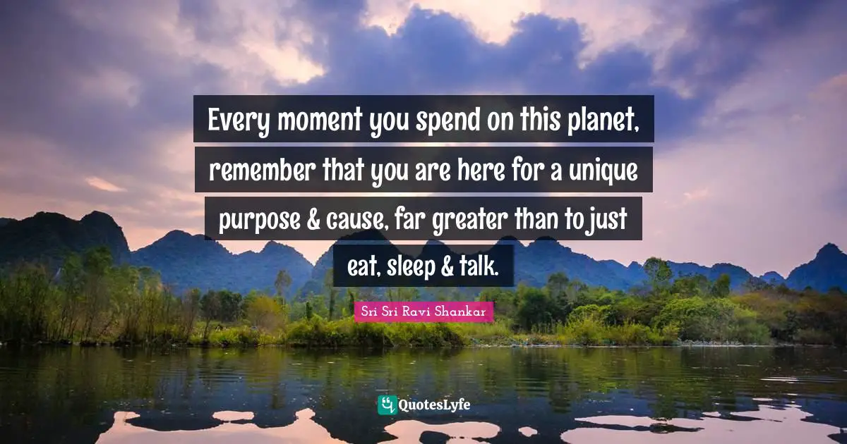 Every moment you spend on this planet, remember that you are here for a unique purpose & cause, far greater than to just eat, sleep & talk.
