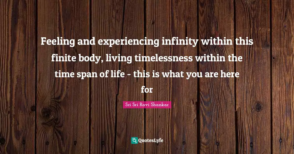 Ravi Shankar Quotes: "Feeling and experiencing infinity within this finite body, living timelessness within the time span of life - this is what you are here for"