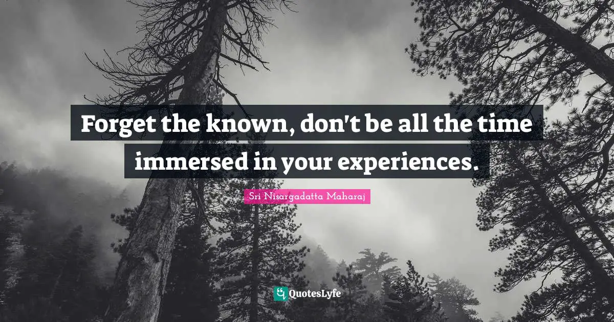 Forget the known, don't be all the time immersed in your experiences.