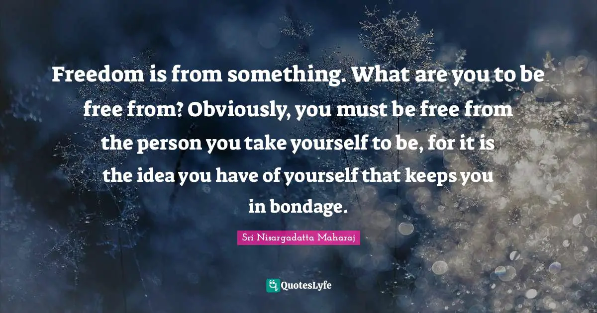 Sri Nisargadatta Maharaj Quotes: "Freedom is from something. What are you to be free from? Obviously, you must be free from the person you take yourself to be, for it is the idea you have of yourself that keeps you in bondage."