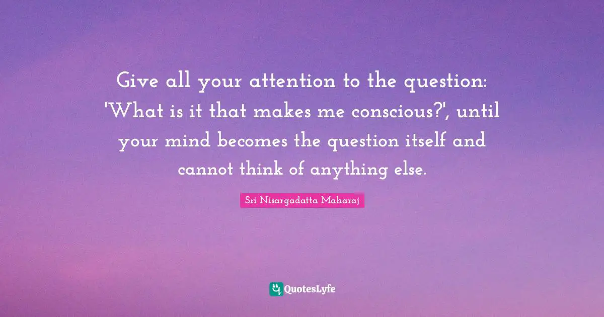 Sri Nisargadatta Maharaj Quotes: "Give all your attention to the question: 'What is it that makes me conscious?', until your mind becomes the question itself and cannot think of anything else."