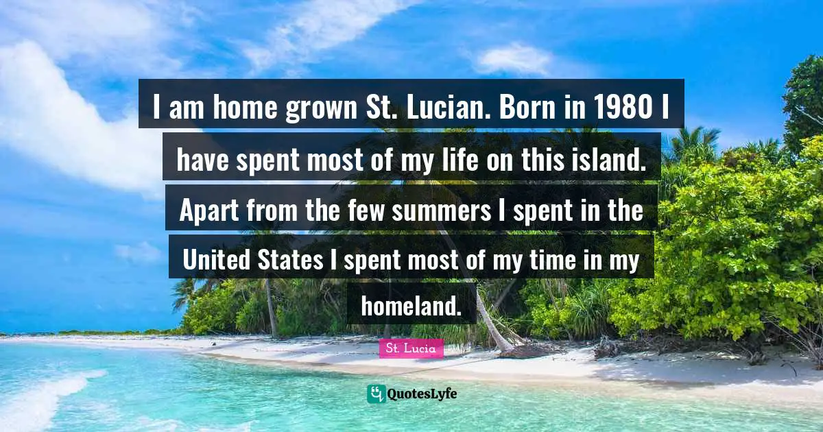 St. Lucia Quotes: "I am home grown St. Lucian. Born in 1980 I have spent most of my life on this island. Apart from the few summers I spent in the United States I spent most of my time in my homeland."