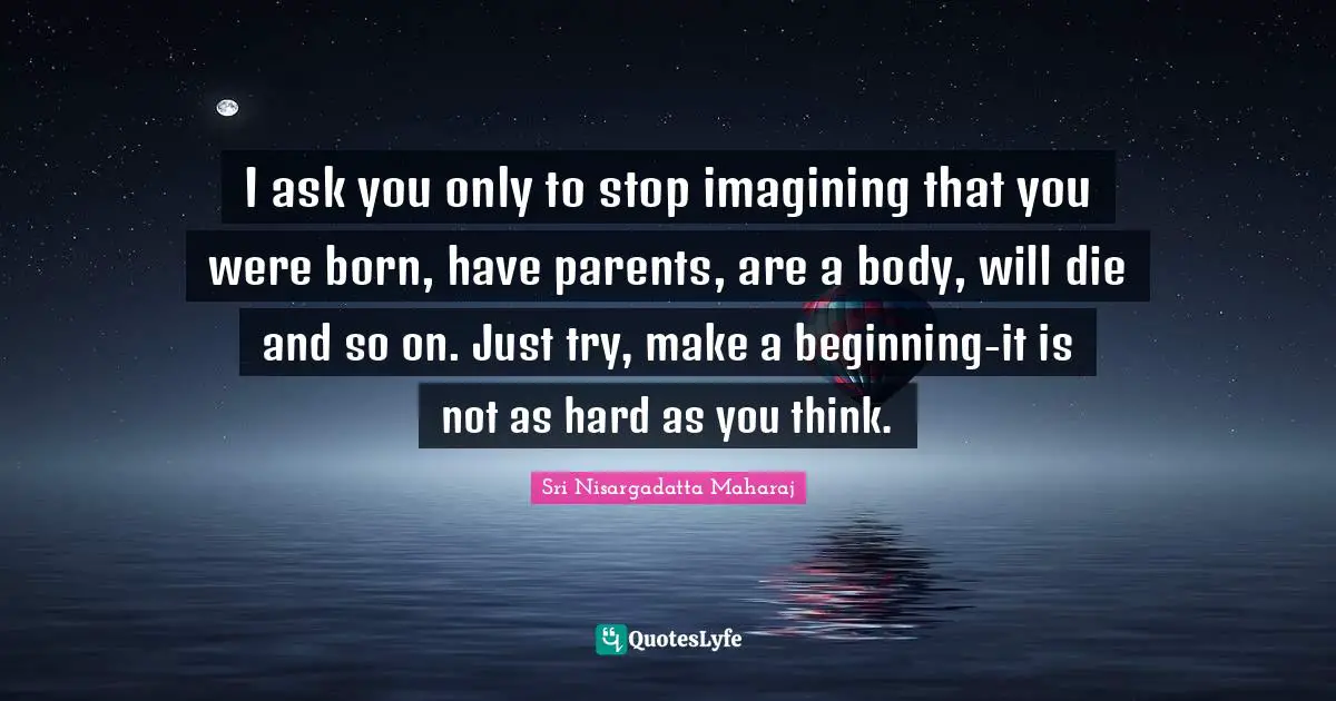 I ask you only to stop imagining that you were born, have parents, are a body, will die and so on. Just try, make a beginning-it is not as hard as you think.