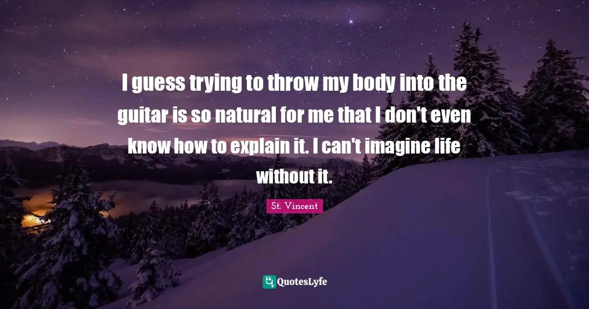 I guess trying to throw my body into the guitar is so natural for me that I don't even know how to explain it. I can't imagine life without it.