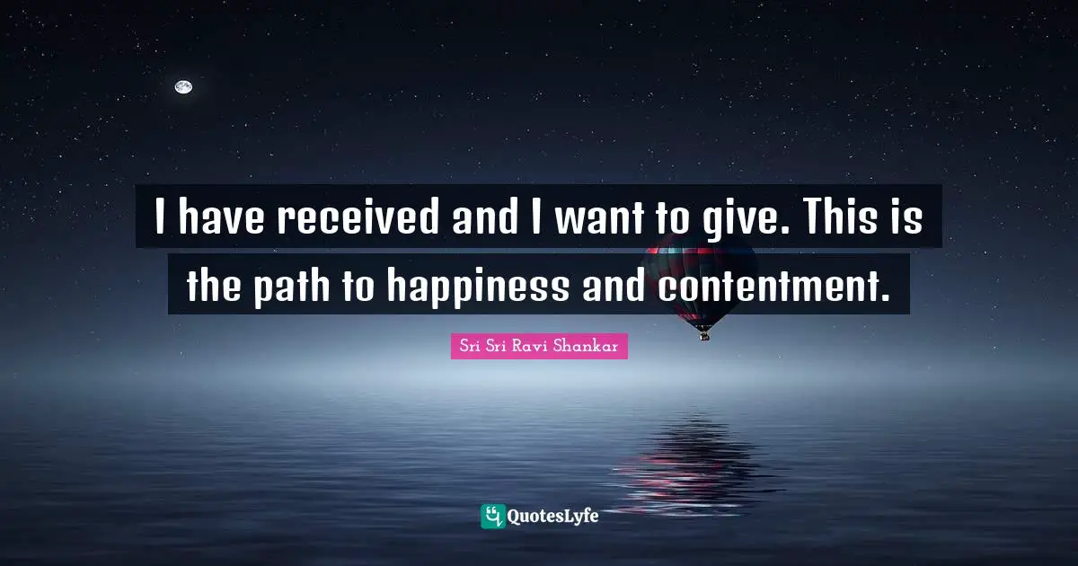 I have received and I want to give. This is the path to happiness and contentment.