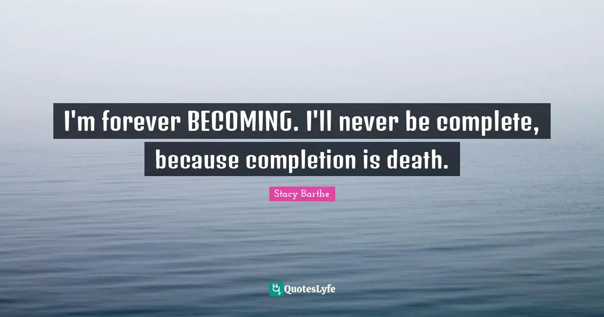 I'm forever BECOMING. I'll never be complete, because completion is death.
