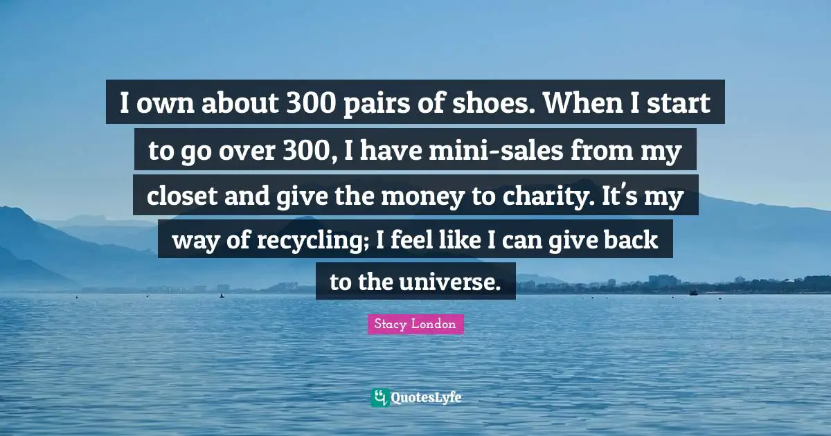 Stacy London Quotes: "I own about 300 pairs of shoes. When I start to go over 300, I have mini-sales from my closet and give the money to charity. It's my way of recycling; I feel like I can give back to the universe."
