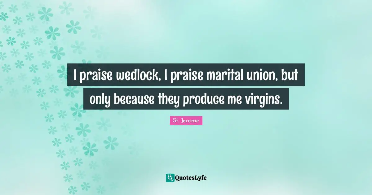 I praise wedlock, I praise marital union, but only because they produce me virgins.
