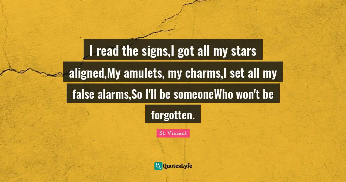 I read the signs,I got all my stars aligned,My amulets, my charms,I set all my false alarms,So I'll be someoneWho won't be forgotten.