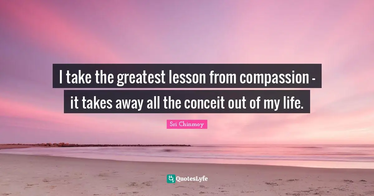 I take the greatest lesson from compassion - it takes away all the conceit out of my life.