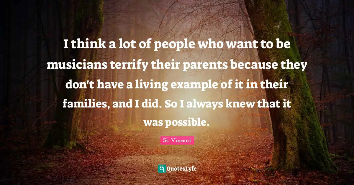 I think a lot of people who want to be musicians terrify their parents because they don't have a living example of it in their families, and I did. So I always knew that it was possible.